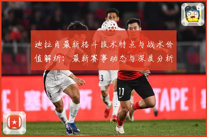 迪拉肖最新格斗技术特点与战术价值解析：最新赛事动态与深度分析