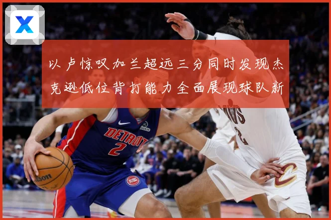 以卢惊叹加兰超远三分同时发现杰克逊低位背打能力全面展现球队新专题观察：最新赛事动态与深度分析