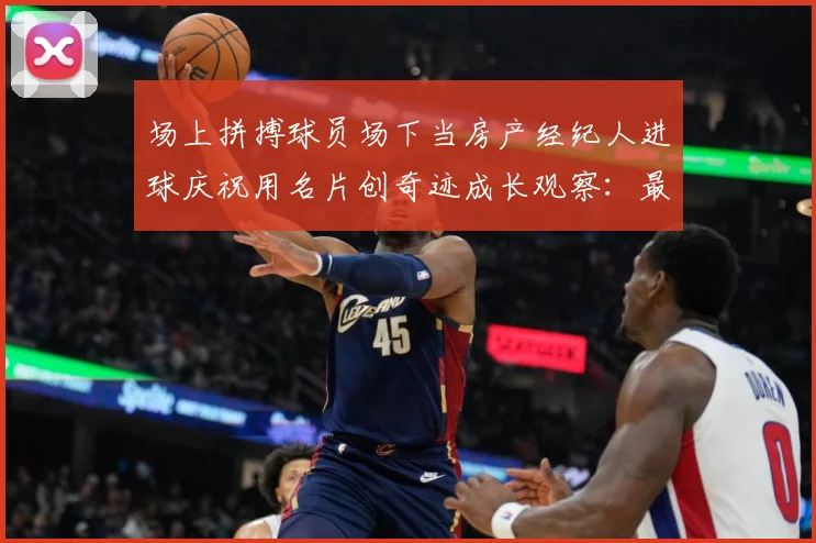 场上拼搏球员场下当房产经纪人进球庆祝用名片创奇迹成长观察：最新赛事动态与深度分析