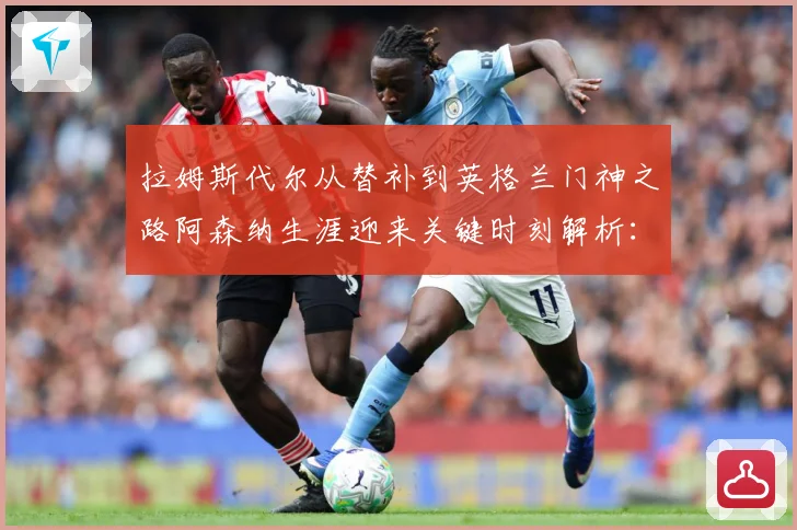 拉姆斯代尔从替补到英格兰门神之路阿森纳生涯迎来关键时刻解析：最新赛事动态与深度分析