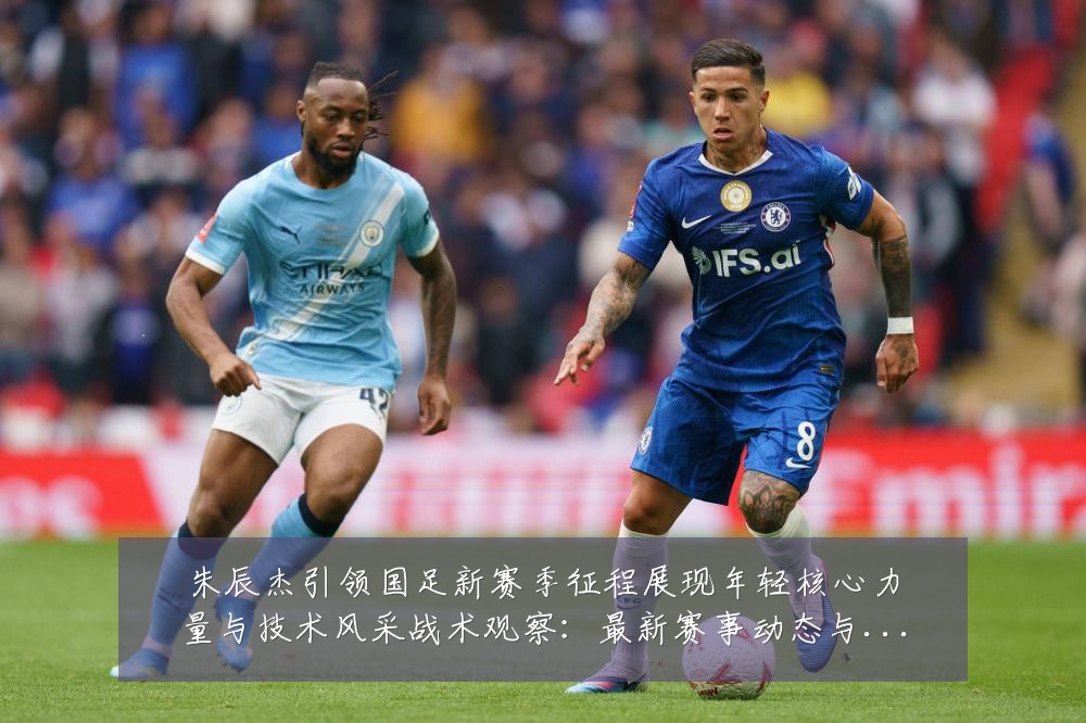 朱辰杰引领国足新赛季征程展现年轻核心力量与技术风采战术观察:最新赛事动态与深度分析