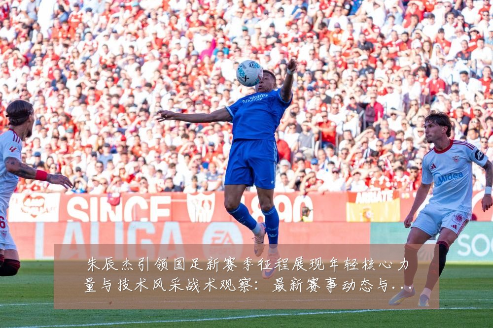 朱辰杰引领国足新赛季征程展现年轻核心力量与技术风采战术观察:最新赛事动态与深度分析